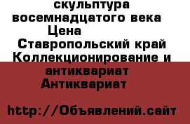 скульптура восемнадцатого века › Цена ­ 55 555 - Ставропольский край Коллекционирование и антиквариат » Антиквариат   